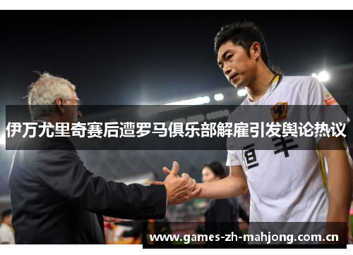 伊万尤里奇赛后遭罗马俱乐部解雇引发舆论热议 伊万尤里奇赛后遭罗马俱乐部解雇引发舆论热议
