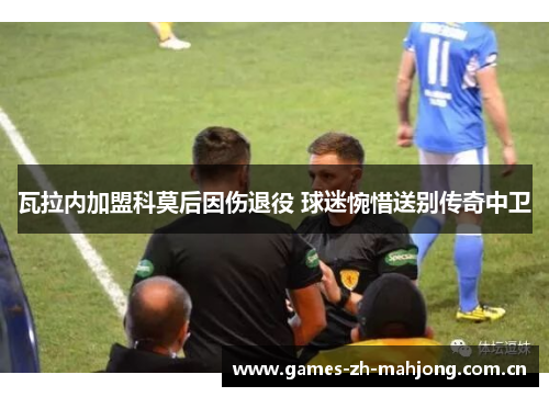 瓦拉内加盟科莫后因伤退役 球迷惋惜送别传奇中卫 瓦拉内加盟科莫后因伤退役 球迷惋惜送别传奇中卫
